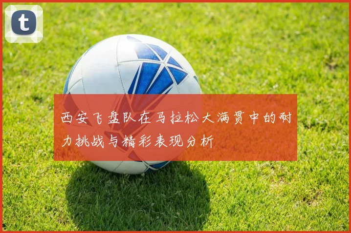 西安飞盘队在马拉松大满贯中的耐力挑战与精彩表现分析