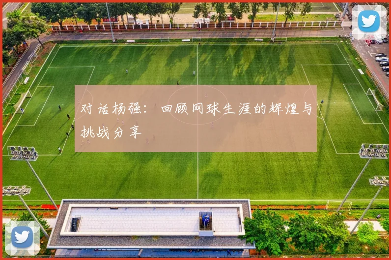 对话杨强：回顾网球生涯的辉煌与挑战分享