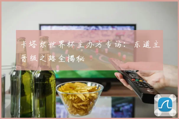 卡塔尔世界杯主办方专访：东道主晋级之路全揭秘