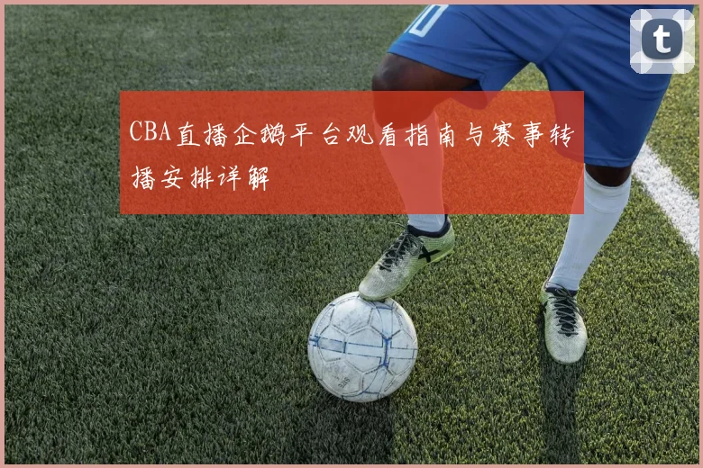 CBA直播企鹅平台观看指南与赛事转播安排详解