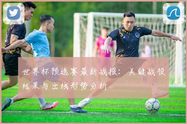 世界杯预选赛最新战报：关键战役结果与出线形势分析