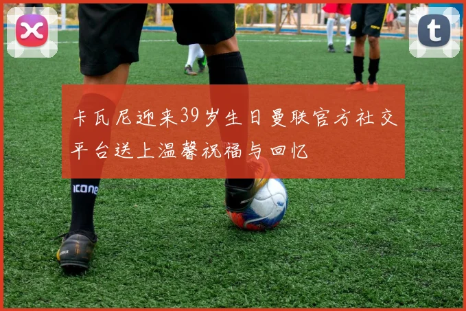 卡瓦尼迎来39岁生日曼联官方社交平台送上温馨祝福与回忆
