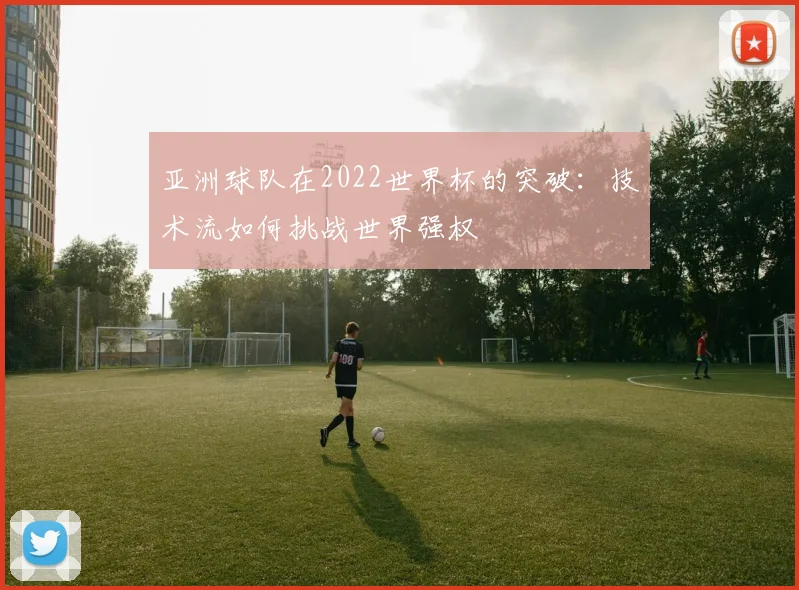 亚洲球队在2022世界杯的突破:技术流如何挑战世界强权