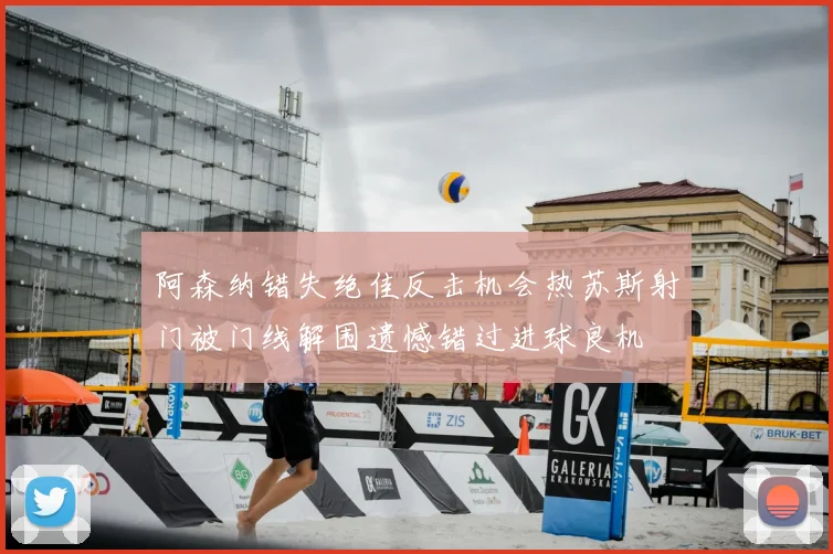 阿森纳错失绝佳反击机会热苏斯射门被门线解围遗憾错过进球良机