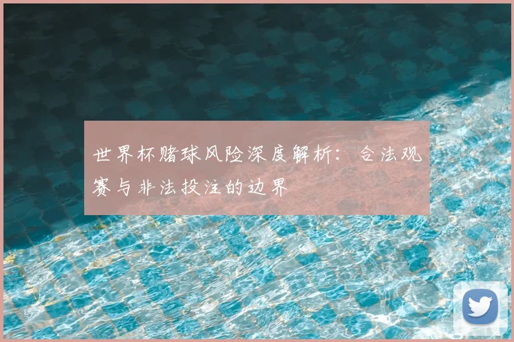 世界杯赌球风险深度解析：合法观赛与非法投注的边界