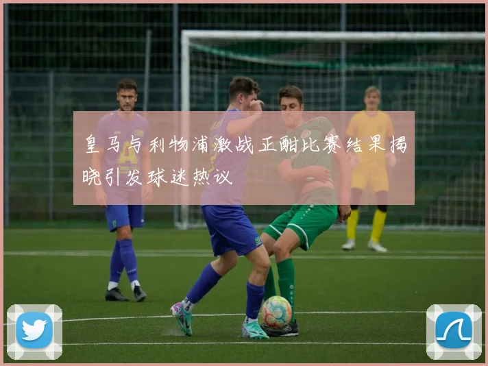 皇马与利物浦激战正酣比赛结果揭晓引发球迷热议