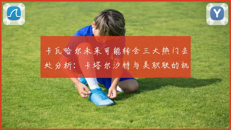 卡瓦哈尔未来可能转会三大热门去处分析:卡塔尔沙特与美职联的机会