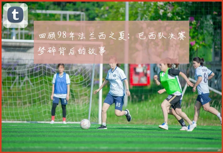 回顾98年法兰西之夏：巴西队决赛梦碎背后的故事
