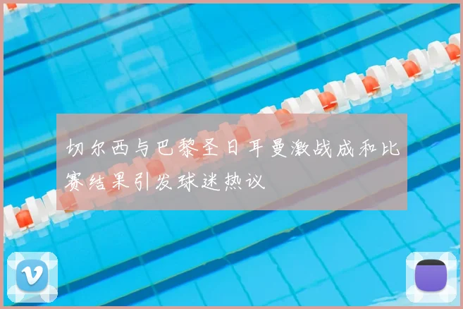 切尔西与巴黎圣日耳曼激战成和比赛结果引发球迷热议