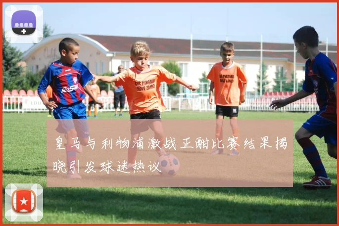皇马与利物浦激战正酣比赛结果揭晓引发球迷热议