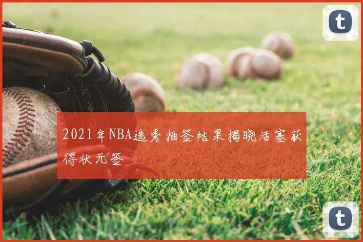 2021年NBA选秀抽签结果揭晓活塞获得状元签