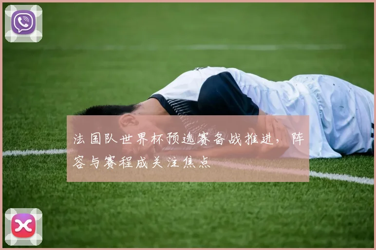 法国队世界杯预选赛备战推进，阵容与赛程成关注焦点