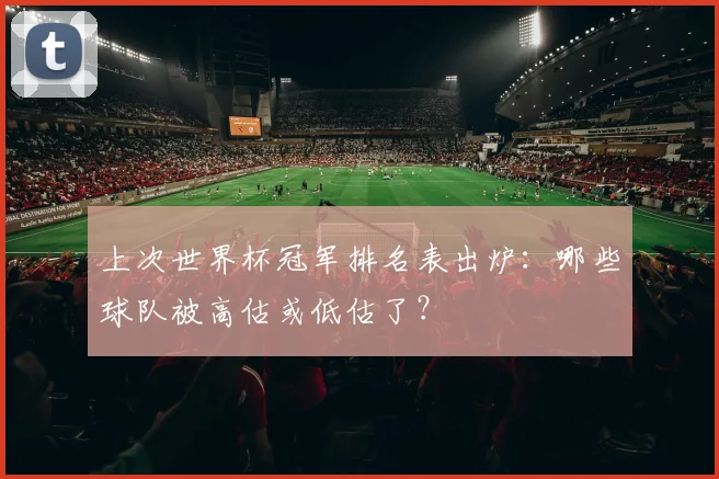 上次世界杯冠军排名表出炉：哪些球队被高估或低估了？
