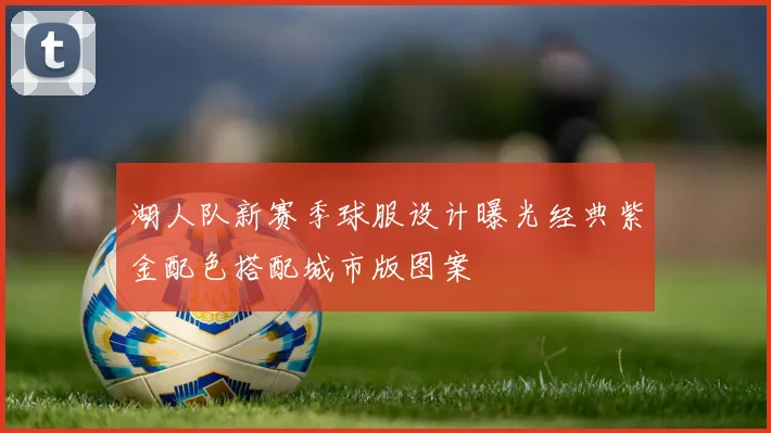 湖人队新赛季球服设计曝光经典紫金配色搭配城市版图案
