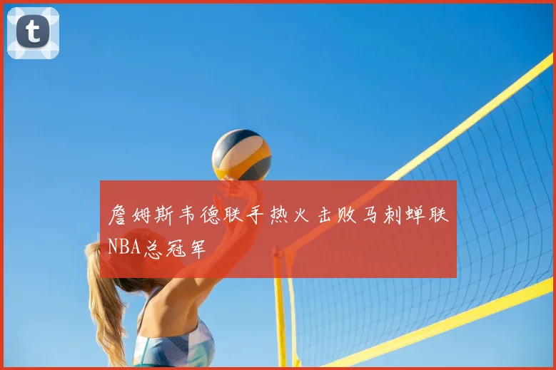 詹姆斯韦德联手热火击败马刺蝉联NBA总冠军
