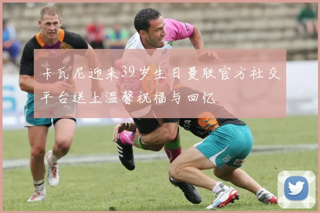 卡瓦尼迎来39岁生日曼联官方社交平台送上温馨祝福与回忆